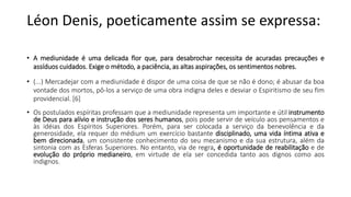 Léon Denis, poeticamente assim se expressa:
• A mediunidade é uma delicada flor que, para desabrochar necessita de acuradas precauções e
assíduos cuidados. Exige o método, a paciência, as altas aspirações, os sentimentos nobres.
• (...) Mercadejar com a mediunidade é dispor de uma coisa de que se não é dono; é abusar da boa
vontade dos mortos, pô-los a serviço de uma obra indigna deles e desviar o Espiritismo de seu fim
providencial. [6]
• Os postulados espíritas professam que a mediunidade representa um importante e útil instrumento
de Deus para alívio e instrução dos seres humanos, pois pode servir de veículo aos pensamentos e
às idéias dos Espíritos Superiores. Porém, para ser colocada a serviço da benevolência e da
generosidade, ela requer do médium um exercício bastante disciplinado, uma vida íntima ativa e
bem direcionada, um consistente conhecimento do seu mecanismo e da sua estrutura, além da
sintonia com as Esferas Superiores. No entanto, via de regra, é oportunidade de reabilitação e de
evolução do próprio medianeiro, em virtude de ela ser concedida tanto aos dignos como aos
indignos.
 