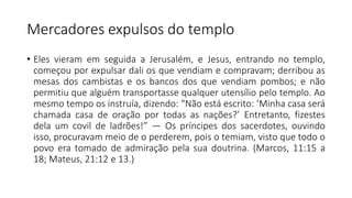 Mercadores expulsos do templo
• Eles vieram em seguida a Jerusalém, e Jesus, entrando no templo,
começou por expulsar dali os que vendiam e compravam; derribou as
mesas dos cambistas e os bancos dos que vendiam pombos; e não
permitiu que alguém transportasse qualquer utensílio pelo templo. Ao
mesmo tempo os instruía, dizendo: “Não está escrito: ‘Minha casa será
chamada casa de oração por todas as nações?’ Entretanto, fizestes
dela um covil de ladrões!” — Os príncipes dos sacerdotes, ouvindo
isso, procuravam meio de o perderem, pois o temiam, visto que todo o
povo era tomado de admiração pela sua doutrina. (Marcos, 11:15 a
18; Mateus, 21:12 e 13.)
 