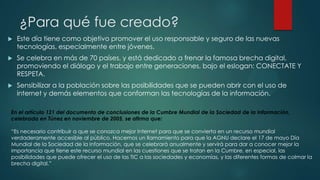¿Para qué fue creado?


Este día tiene como objetivo promover el uso responsable y seguro de las nuevas
tecnologías, especialmente entre jóvenes.



Se celebra en más de 70 países, y está dedicado a frenar la famosa brecha digital,
promoviendo el diálogo y el trabajo entre generaciones, bajo el eslogan: CONECTATE Y
RESPETA.



Sensibilizar a la población sobre las posibilidades que se pueden abrir con el uso de
internet y demás elementos que conforman las tecnologías de la información.

En el artículo 121 del documento de conclusiones de la Cumbre Mundial de la Sociedad de la Información,
celebrada en Túnez en noviembre de 2005, se afirma que:
“Es necesario contribuir a que se conozca mejor Internet para que se convierta en un recurso mundial
verdaderamente accesible al público. Hacemos un llamamiento para que la AGNU declare el 17 de mayo Día
Mundial de la Sociedad de la Información, que se celebrará anualmente y servirá para dar a conocer mejor la
importancia que tiene este recurso mundial en las cuestiones que se tratan en la Cumbre, en especial, las
posibilidades que puede ofrecer el uso de las TIC a las sociedades y economías, y las diferentes formas de colmar la
brecha digital.”

 