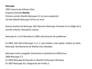 Nestcape
1997 Licencia de software libre
Proyecto llamado Mozilla
Primera versión Mozilla Netscape 4.5 no tuvo aceptación
Versión Mozilla Netscape 6.0 fue un error
Nuevos dueños de Netscape, AOL liberaron Netscape 6 basado en el código de la
versión anterior. Decepción colosal.
Netscape 6.1 y 6.2 liberados en 2001 solucionaron los problemas
En 2002, AOL liberó Netscape 7 y 7.1, más estable y más rápido. Ambos sin éxito.
Netscape, distribuciones de Mozilla más utilizadas.
Netscape como navegador dominante en plataformas GNU/Linux
2004 Netscape 7.2
En 2005 Netscape 8.0 basada en Mozilla Firefox para Windows
En 2007 Netscape 9.0, integración de Firefox 2.

 