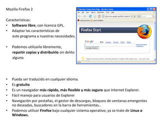 Mozilla Firefox 2
Características:
• Software libre, con licencia GPL.
• Adaptar las características de
este programa a nuestras necesidades.
•

Podemos utilizarlo libremente,
repartir copias y distribuirlo sin delito
alguno.

•
•
•
•
•

Pueda ser traducido en cualquier idioma.
Es gratuito
Es un navegador más rápido, más flexible y más seguro que Internet Explorer.
Fácil manejo para usuarios de Explorer
Navegación por pestañas, el gestor de descargas, bloqueo de ventanas emergentes
no deseadas, buscadores en la barra de herramientas…
Podemos utilizar Firefox bajo cualquier sistema operativo, ya se trate de Linux o
Windows.

•

 
