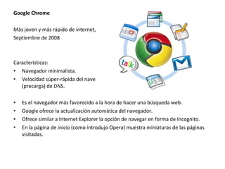 Google Chrome
Más joven y más rápido de internet,
Septiembre de 2008

Características:
• Navegador minimalista.
• Velocidad súper-rápida del navegador, gracias a Javascript V8 y prefetching
(precarga) de DNS.
•
•
•
•

Es el navegador más favorecido a la hora de hacer una búsqueda web.
Google ofrece la actualización automática del navegador.
Ofrece similar a Internet Explorer la opción de navegar en forma de Incognito.
En la página de inicio (como introdujo Opera) muestra miniaturas de las páginas
visitadas.

 