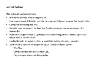 Internet Explorer
Más utilizado tradicionalmente
• Brinda un elevado nivel de seguridad.
• La exploración de InPrivate permite navegar por Internet sin guardar ningún dato.
• Compatible con paginas HTA.
• Soporte para los applets de Java que funcionan mejor que en cualquier otro
navegador.
• Puede descargar e instalar updates (actualizaciones) para el sistema operativo
desde el sitio de Microsoft.
• Los Bookmarks se pueden editar y modificar fácilmente por el usuario.
• A partir de la versión 8 incorpora nuevas funcionalidades como:
WebSlice
Compatibilidad con el estándar CSS,
Elegir otros motores de búsquedas.

 