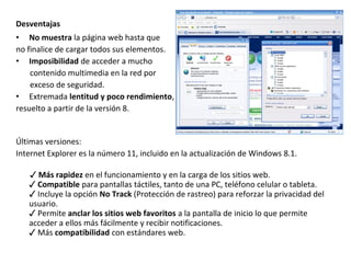 Desventajas
• No muestra la página web hasta que
no finalice de cargar todos sus elementos.
• Imposibilidad de acceder a mucho
contenido multimedia en la red por
exceso de seguridad.
• Extremada lentitud y poco rendimiento,
resuelto a partir de la versión 8.

Últimas versiones:
Internet Explorer es la número 11, incluido en la actualización de Windows 8.1.
✓ Más rapidez en el funcionamiento y en la carga de los sitios web.
✓ Compatible para pantallas táctiles, tanto de una PC, teléfono celular o tableta.
✓ Incluye la opción No Track (Protección de rastreo) para reforzar la privacidad del
usuario.
✓ Permite anclar los sitios web favoritos a la pantalla de inicio lo que permite
acceder a ellos más fácilmente y recibir notificaciones.
✓ Más compatibilidad con estándares web.

 