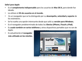 Safari para Apple
• Es el complemento indispensable para los usuarios de Mac OS X, para donde fue
ideado.
• Lo utilizan el 4% de usuarios en el mundo.
• Es un navegador que se ha distinguido por su desempeño, velocidad y soporte de
los estándares.
• Se ha vuelto una opción interesante desde que salió su versión para Windows.
• Es el navegador predeterminado de todos los iDevice (iPhone, iTouch y iPad).
• Es usado también en varios teléfonos y otros dispositivos portables que no son de
Apple.
• Es actualmente el navegador
más utilizado en los móviles.

 