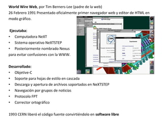 World Wire Web, por Tim Berners-Lee (padre de la web)
26 Febrero 1991 Presentado oficialmente primer navegador web y editor de HTML en
modo gráfico.
Ejecutaba:
• Computadora NeXT
• Sistema operativo NeXTSTEP
• Posteriormente nombrado Nexus
para evitar confusiones con la WWW.
Desarrollado:
• Objetive-C
• Soporte para hojas de estilo en cascada
• Descarga y apertura de archivos soportados en NeXTSTEP
• Navegación por grupos de noticias
• Protocolo FPT
• Corrector ortográfico
1993 CERN liberó el código fuente convirtiéndolo en software libre

 