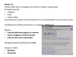 Mosaic 1.0
22 Abril 1992, primer navegador de internet en adquirir popularidad
Principio de los 90:
• Imágenes
• Fotos
• Audio ó video
Pero había que acceder a ellos haciendo clic en un link abriéndose en una ventana nueva
Estudiantes de la NCSA construyeron un navegador, Mosaic 1.0
Mejoras:
• Consulta diferentes páginas en Internet
• Texto e imágenes al mismo tiempo
• Links de color azul y subrayados
Navegador gratuito disponible para Unix
Versión en 1993:
• Windows
• Macintosh

 