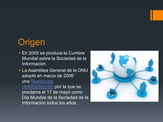 Origen
 En 2005 se produce la Cumbre
Mundial sobre la Sociedad de la
Información.
 La Asamblea General de la ONU
adoptó en marzo de 2006
una Resolución
(A/RES/60/252) por la que se
proclama el 17 de mayo como
Día Mundial de la Sociedad de la
Información todos los años.

 