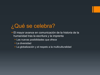 ¿Qué se celebra?
 El mayor avance en comunicación de la historia de la
humanidad tras la escritura y la imprenta
 Las nuevas posibilidades que ofrece
 La diversidad
 La globalización y el respeto a la multiculturalidad

 