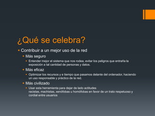 ¿Qué se celebra?
 Contribuir a un mejor uso de la red
 Más seguro
 Entender mejor el sistema que nos rodea, evitar los peligros que entraña la
exposición a tal cantidad de personas y datos.

 Más eficaz
 Optimizar los recursos y e tiempo que pasamos delante del ordenador, haciendo
un uso responsable y práctico de la red.

 Más civilizado
 Usar esta herramienta para dejar de lado actitudes
racistas, machistas, xenófobas u homófobas en favor de un trato respetuoso y
cordial entre usuarios

 