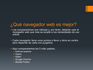 ¿Qué navegador web es mejor?
 Las comparaciones son odiosas y, por tanto, deberás usar el
navegador web que más se acople a tus necesidades de uso
online.
 Cada navegador tiene unos puntos a favor y otros en contra
pero depende de cada uno juzgarlos.

 Aquí compararemos los 5 más usados:






Internet explorer
Opera
Safari
Google Chorme
Mozilla Firefox

 
