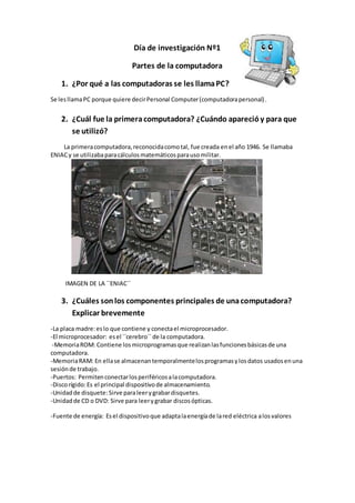 Día de investigación Nº1 
Partes de la computadora 
1. ¿Por qué a las computadoras se les llama PC? 
Se les llama PC porque quiere decir Personal Computer (computadora personal) . 
2. ¿Cuál fue la primera computadora? ¿Cuándo apareció y para que 
se utilizó? 
La primera computadora, reconocida como tal, fue creada en el año 1946. Se llamaba 
ENIAC y se utilizaba para cálculos matemáticos para uso militar. 
IMAGEN DE LA ``ENIAC`` 
3. ¿Cuáles son los componentes principales de una computadora? 
Explicar brevemente 
-La placa madre: es lo que contiene y conecta el microprocesador. 
-El microprocesador: es el ``cerebro`` de la computadora. 
-Memoria ROM: Contiene los microprogramas que realizan las funciones básicas de una 
computadora. 
-Memoria RAM: En ella se almacenan temporalmente los programas y los datos usados en una 
sesión de trabajo. 
-Puertos: Permiten conectar los periféricos a la computadora. 
-Disco rígido: Es el principal dispositivo de almacenamiento. 
-Unidad de disquete: Sirve para leer y grabar disquetes. 
-Unidad de CD o DVD: Sirve para leer y grabar discos ópticas. 
-Fuente de energía: Es el dispositivo que adapta la energía de la red eléctrica a los valores 
 