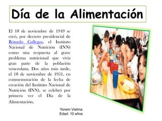 Día de la Alimentación
El 18 de noviembre de 1949 se
creó, por decreto presidencial de
Rómulo Gallegos, el Instituto
Nacional de Nutrición (INN)
como una respuesta al grave
problema nutricional que vivía
gran parte de la población
venezolana. Dos años más tarde,
el 18 de noviembre de 1951, en
conmemoración de la fecha de
creación del Instituto Nacional de
Nutrición (INN), se celebró por
primera vez el Día de la
Alimentación.
                           Yorwin Vielma
                           Edad: 10 años
 