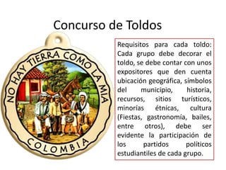 Requisitos para cada toldo:
Cada grupo debe decorar el
toldo, se debe contar con unos
expositores que den cuenta
ubicación geográfica, símbolos
del municipio, historia,
recursos, sitios turísticos,
minorías étnicas, cultura
(Fiestas, gastronomía, bailes,
entre otros), debe ser
evidente la participación de
los partidos políticos
estudiantiles de cada grupo.
Concurso de Toldos
 