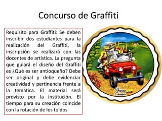 Requisito para Graffiti: Se deben
inscribir dos estudiantes para la
realización del Graffiti, la
inscripción se realizará con las
docentes de artística. La pregunta
que guiará el diseño del Graffiti
es ¿Qué es ser antioqueño? Debe
ser original y debe evidenciar
creatividad y pertinencia frente a
la temática. El material será
provisto por la institución. El
tiempo para su creación coincide
con la rotación de los toldos.
Concurso de Graffiti
 