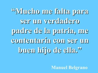 “ Mucho me falta para ser un verdadero padre de la patria, me contentaría con ser un buen hijo de ella.” Manuel Belgrano 