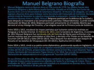 Manuel Belgrano Biografía• Manuel Belgrano nació en Buenos Aires el 3 de junio de 1770. Sus padres fueron don
Doménico Belgrano y doña María Josefa González. Estudió en el Colegio San Carlos de
Buenos Aires y en la Universidad de Salamanca (España). Al titularse de abogado, en 1794,
regresó a Buenos Aires para trabajar como Secretario del Consulado de Comercio. Durante
gestión trató de fomentar la industria impulsando la educación. Cuando los ingleses
invadieron Buenos Aires en 1806, Manuel Belgrano participó en la defensa de la ciudad y
poco después se incorporó a las conspiraciones patriotas independentistas. Cuando estalló
Revolución de Mayo de 1810, Belgrano participó activamente en el Cabildo Abierto que
derrocó al virrey Hidalgo de Cisneros, y fue elegido vocal de la Primera Junta de Gobierno.
Entre 1810 y 1812, encabezó las tropas patriotas que lucharon contra los realistas en
Paraguay y la Banda Oriental. En febrero de 1812, creó la bandera de Argentina. A comienz
de 1812 Manuel Belgrano fue nombrado Jefe del Ejército del Norte para enfrentar a las
fuerzas realistas que aún controlaban el Alto Perú, y derrotó a Pío Tristán en las batallas de
Tucumán (24-09-1812) y Salta (20-02-1813). Poco después fue derrotado por Joaquín de
Pezuela en las batallas de Vilcapuquio (01-10-1813) y Ayohuma (14-11-1813).
Entre 1814 y 1815, sirvió a su patria como diplomático, gestionando ayuda en Inglaterra. A
retorno hizo propaganda a favor de un régimen monárquico constitucional para las Provinc
Unidas del Río de la Plata, proponiendo nombrar como primer Rey a Juan Bautista Túpac
Amaru, hermano del inca peruano Túpac Amaru II. En 1816, fue uno de los promotores de
Declaración de Independencia en el Congreso de Tucumán (09-07-1816).
En sus últimos años de vida, Manuel Belgrano combatió en la guerra civil contra los federal
dirigiendo tropas contra las provincias rebeldes de Santa Fe y Santiago de Estero. Pero a
mediados de 1819, pidió licencia por enfermedad y se estableció en Buenos Aires. Víctima
una hidropesía, falleció el 20 de junio de 1820.
 