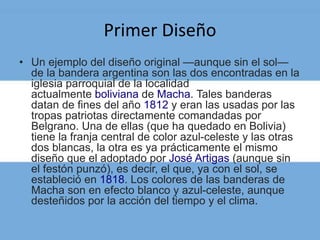 Primer Diseño
• Un ejemplo del diseño original —aunque sin el sol—
de la bandera argentina son las dos encontradas en la
iglesia parroquial de la localidad
actualmente boliviana de Macha. Tales banderas
datan de fines del año 1812 y eran las usadas por las
tropas patriotas directamente comandadas por
Belgrano. Una de ellas (que ha quedado en Bolivia)
tiene la franja central de color azul-celeste y las otras
dos blancas, la otra es ya prácticamente el mismo
diseño que el adoptado por José Artigas (aunque sin
el festón punzó), es decir, el que, ya con el sol, se
estableció en 1818. Los colores de las banderas de
Macha son en efecto blanco y azul-celeste, aunque
desteñidos por la acción del tiempo y el clima.
 