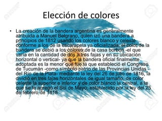 Elección de colores
• La creación de la bandera argentina es generalmente
atribuida a Manuel Belgrano, quien izó una bandera a
principios de 1812 usando los colores blanco y celeste
conforme a los de la escarapela ya oficializada, el color de la
bandera se debió a los colores de la casa borbón -el que
varía en la cantidad de dos a tres fajas y en su ubicación
horizontal o vertical- ya que la bandera oficial finalmente
adoptada es la menor que fue la que estableció el Congreso
de Tucumán -como símbolo patrio de las Provincias Unidas
del Río de la Plata- mediante la ley del 26 de julio de 1816, la
dividió en tres fajas horizontales de igual tamaño, de color
celeste la superior e inferior y de color blanco la central, a la
que se le agregó el Sol de Mayo, establecido por la ley del 25
de febrero de 1818
 