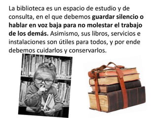 La biblioteca es un espacio de estudio y de
consulta, en el que debemos guardar silencio o
hablar en voz baja para no molestar el trabajo
de los demás. Asimismo, sus libros, servicios e
instalaciones son útiles para todos, y por ende
debemos cuidarlos y conservarlos.
 
