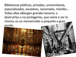 Bibliotecas públicas, privadas, universitarias,
especializadas, escolares, nacionales, móviles…
Todas ellas albergan grandes tesoros, y
destruirlas o no protegerlas, que viene a ser lo
mismo, es un memoricidio a pequeña o gran
escala.
 