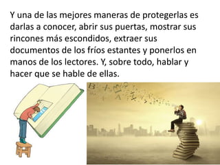 Y una de las mejores maneras de protegerlas es
darlas a conocer, abrir sus puertas, mostrar sus
rincones más escondidos, extraer sus
documentos de los fríos estantes y ponerlos en
manos de los lectores. Y, sobre todo, hablar y
hacer que se hable de ellas.
 