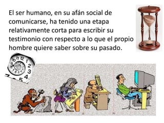 El ser humano, en su afán social de
comunicarse, ha tenido una etapa
relativamente corta para escribir su
testimonio con respecto a lo que el propio
hombre quiere saber sobre su pasado.
 