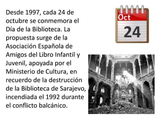 Desde 1997, cada 24 de
octubre se conmemora el
Día de la Biblioteca. La
propuesta surge de la
Asociación Española de
Amigos del Libro Infantil y
Juvenil, apoyada por el
Ministerio de Cultura, en
recuerdo de la destrucción
de la Biblioteca de Sarajevo,
incendiada el 1992 durante
el conflicto balcánico.
 