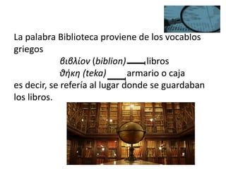 La palabra Biblioteca proviene de los vocablos
griegos
βιβλίον (biblion) libros
θήκη (teka) armario o caja
es decir, se refería al lugar donde se guardaban
los libros.
 