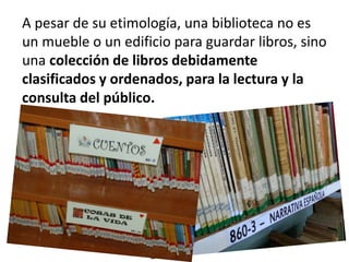 A pesar de su etimología, una biblioteca no es
un mueble o un edificio para guardar libros, sino
una colección de libros debidamente
clasificados y ordenados, para la lectura y la
consulta del público.
 