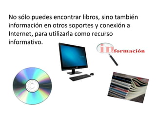 No sólo puedes encontrar libros, sino también
información en otros soportes y conexión a
Internet, para utilizarla como recurso
informativo.
 