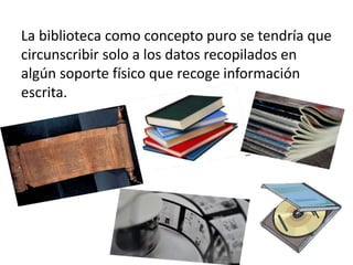 La biblioteca como concepto puro se tendría que
circunscribir solo a los datos recopilados en
algún soporte físico que recoge información
escrita.
 