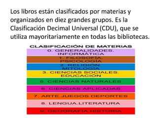 Los libros están clasificados por materias y
organizados en diez grandes grupos. Es la
Clasificación Decimal Universal (CDU), que se
utiliza mayoritariamente en todas las bibliotecas.
 