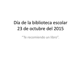 Día de la biblioteca escolar
23 de octubre del 2015
“Te recomiendo un libro”.
 