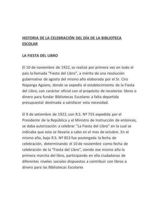 HISTORIA DE LA CELEBRACIÓN DEL DÍA DE LA BIBLIOTECA
ESCOLAR
LA FIESTA DEL LIBRO
El 10 de noviembre de 1922, se realizó por primera vez en todo el
país la llamada "Fiesta del Libro", a mérito de una resolución
gubernativa de agosto del mismo año elaborada por el Sr. Ciro
Napanga Agüero, donde se expedía el establecimiento de la Fiesta
del Libro, con carácter oficial con el propósito de recolectar libros o
dinero para fundar Bibliotecas Escolares a falta departida
presupuestal destinada a satisfacer esta necesidad.
El 9 de setiembre de 1922, con R.S. Nº 755 expedida por el
Presidente de la República y el Ministro de Instrucción de entonces,
se daba autorización a celebrar "La Fiesta del Libro" en la cual se
indicaba que esta se llevaría a cabo en el mes de octubre. En el
mismo año, bajo R.S. Nº 853 fue postergada la fecha de
celebración, determinando el 10 de noviembre como fecha de
celebración de la "Fiesta del Libro", siendo ese mismo año la
primera marcha del libro, participando en ella ciudadanos de
diferentes niveles sociales dispuestos a contribuir con libros o
dinero para las Bibliotecas Escolares
 