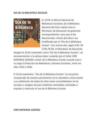 DIA DE LA BIBLIOTECA ESCOLAR
En 1978, la Oficina Nacional de
Bibliotecas Escolares de la Biblioteca
Nacional del Perú realizó ante el
Ministerio de Educación las gestiones
correspondientes para que el día
denominado «Fiesta del Libro» sea
modificado por el "Día de la Biblioteca
Escolar". Ese mismo año, según R.M. Nº
1795-78-ED, el Ministerio de Educación
designó el 10 de noviembre como "Día de la Biblioteca Escolar", en
reconocimiento a la exitosa labor cumplida por el Señor CIRO
NAPANGA AGÜERO a favor de la Biblioteca Escolar cuando tuvo a
su cargo la Dirección de Bibliotecas y Museos Escolares, entre los
años 1922 a 1926.
El 10 de noviembre, "Día de la Biblioteca Escolar" se encuentra
incorporado de manera permanente en el calendario cívico escolar
y su celebración de todos los años viene consolidándose en las
escuelas y colegios del país mediante actividades orientadas a
impulsar y estimular el uso de la Biblioteca Escolar.
CIRO NAPANGA AGÜERO
 