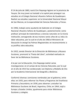 El 14 de julio de 1883, nació Ciro Napanga Agüero en la provincia de
Yauyos. De muy joven se trasladó a la capital para proseguir sus
estudios en el Colegio Nacional «Nuestra Señora de Guadalupe».
Realizó sus estudios superiores en la Universidad Nacional Mayor
de San Marcos, en la especialidad de Ciencias Naturales y Físicas.
En 1906, trabajó como ayudante de Gabinete en el Colegio
Nacional «Nuestra Señora de Guadalupe», posteriormente como
profesor principal de matemáticas y ciencias naturales en la misma
institución, consagrando de esa manera varios años de su vida a la
labor educativa, por lo cual en el año de 1966 el Ministerio de
Educación le otorgó las Palmas Magisteriales en reconocimiento a
su prolífica obra educativa.
En 1922, siendo Director de la Dirección de Bibliotecas y Museos
Escolares, promovió la "Fiesta del Libro", actividad realizada en
favor de las Bibliotecas Escolares.
A la par con la Educación, Ciro Napanga realizó varias
investigaciones en el campo de las Ciencias Naturales, por lo cual
en el año de 1915 fue condecorado con Diploma y Medalla de Oro
por la Academia Internacional de Geografía y Botánica.
Conformó diversas comisiones nombradas por el gobierno, entre
ellas: en 1935, para reformar los Planes y Programas de Enseñanza
Primaria y Secundaria; en 1936, para observar y estudiar las
Bibliotecas Escolares de Brasil, Argentina, Chile; en 1964, viajó a
Europa y Estados Unidos, igualmente para visitar Bibliotecas
Escolares y colegios.
 