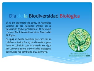 Día de la Biodiversidad Biológica
El 20 de diciembre de 2000, la
Asamblea General de las Naciones
Unidas en la Resolución 55/201
proclamó el 22 de mayo como el
Día Internacional de la Diversidad
Biológica.
En 1995 se había decidido que este
día se celebraría todos los 29 de
diciembre, para hacerlo coincidir
con la entrada en vigor del
Convenio sobre la Diversidad
Biológica, pero luego fue cambiado
al 22 de mayo.
 