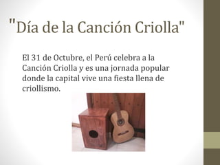 "Día de la Canción Criolla" 
El 31 de Octubre, el Perú celebra a la 
Canción Criolla y es una jornada popular 
donde la capital vive una fiesta llena de 
criollismo. 
 