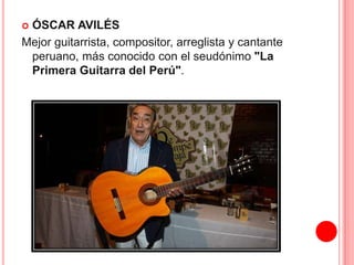  ÓSCAR AVILÉS 
Mejor guitarrista, compositor, arreglista y cantante 
peruano, más conocido con el seudónimo "La 
Primera Guitarra del Perú". 
 