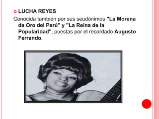  LUCHA REYES 
Conocida también por sus seudónimos "La Morena 
de Oro del Perú" y "La Reina de la 
Popularidad", puestas por el recordado Augusto 
Ferrando. 
 