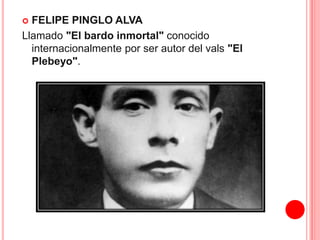  FELIPE PINGLO ALVA 
Llamado "El bardo inmortal" conocido 
internacionalmente por ser autor del vals "El 
Plebeyo". 
 