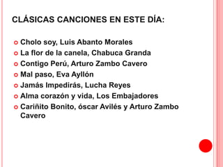 CLÁSICAS CANCIONES EN ESTE DÍA: 
 Cholo soy, Luis Abanto Morales 
 La flor de la canela, Chabuca Granda 
 Contigo Perú, Arturo Zambo Cavero 
 Mal paso, Eva Ayllón 
 Jamás Impedirás, Lucha Reyes 
 Alma corazón y vida, Los Embajadores 
 Cariñito Bonito, óscar Avilés y Arturo Zambo 
Cavero 
