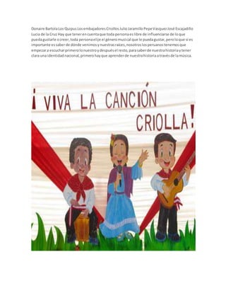 Donaire BartolaLos QuipusLosembajadoresCriollosJulioJaramilloPepeVasquezJosé Escajadillo
Lucia de la Cruz Hay que tenerencuentaque toda personaeslibre de influenciarse de loque
puedagustarle ocreer,toda personaelije el géneromusical que le puedagustar,peroloque sí es
importante essaberde dónde venimosynuestrasraíces,nosotroslosperuanostenemosque
empezara escucharprimerolonuestroydespuésel resto,parasaberde nuestrahistoriaytener
clara una identidadnacional,primerohayque aprenderde nuestrahistoriaatravésde lamúsica.
 
