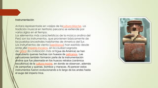 Instrumentación
Antara representada en vasijas de lacultura Moche. La
tradición musical en territorio peruano se extiende por
varios siglos en el tiempo.
Los elementos más característicos de la música andina del
Perú son los instrumentos, que provienen básicamente de
los pueblos ancestrales habitantes de America del Sur.
Los instrumentos de viento (aerófonos) han existido desde
antes del imperio incaico, en la ciudad sagrada
de Caral (la civilización más antigua de América) se han
descubierto quenas hechas con huesos de pelícanos. Las
percusiones también formaron parte de la instrumentación
andina que fue plasmada en los huacos retratos (cerámica
escultórica) de la cultura moche, en donde se observan, además
de zampoñas y quenas, bombos y maracas. Al parecer estos
instrumentos fueron evolucionando a lo largo de los andes hasta
el auge del imperio Inca.
 