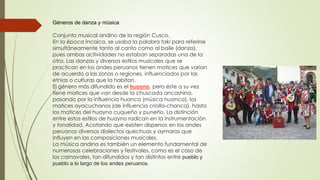 Géneros de danza y música
Conjunto musical andino de la región Cusco.
En la época incaica, se usaba la palabra taki para referirse
simultáneamente tanto al canto como al baile (danza),
pues ambas actividades no estaban separadas una de la
otra. Las danzas y diversos estilos musicales que se
practican en los andes peruanos tienen matices que varían
de acuerdo a las zonas o regiones, influenciados por las
etnias o culturas que la habitan.
El género más difundido es el huayno, pero éste a su vez
tiene matices que van desde la chuscada ancashina,
pasando por la influencia huanca (música huanca), los
matices ayacuchanos (de influencia criolla-chanca), hasta
los matices del huayno cuqueño y puneño. La distinción
entre estos estilos de huayno radican en la instrumentación
y tonalidad. Acotando que existen dispersos en los andes
peruanos diversos dialectos quechuas y aymaras que
influyen en las composiciones musicales.
La música andina es también un elemento fundamental de
numerosas celebraciones y festivales, como es el caso de
los carnavales, tan difundidos y tan distintos entre pueblo y
pueblo a lo largo de los andes peruanos.
 