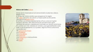 Música del Collao[editar]
Danza de la morenada en el carnaval de la ciudad de Juliaca.
Región Puno.
Es el tipo de música andina que prospera en la región
del collao peruano, el cual en su mayor parte se encuentra
ubicado en laRegión Puno.
En el Perú, se conoce popularmente a Puno como la Capital
folclórica del Perú. Ésta denominación proviene de la gran
cantidad de danzas y expresiones musicales Las danzas autóctonas
en cambio son más variadas en número, pues generalmente cada
estilo musical representa a un pueblo. Algunos ritmos autóctonos
conocidos son:
•El carnaval de Arapa
•La Pinkillada
•La chacallada
•La tarkeada
•Los luriguayos o mohoceñada
•La ch'ulla
•El Kajelo
 