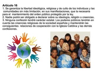 Artículo 16
1. Se garantiza la libertad ideológica, religiosa y de culto de los individuos y las
 comunidades sin más limitación, en sus manifestaciones, que la necesaria
para el mantenimiento del orden público protegido por la ley.
2. Nadie podrá ser obligado a declarar sobre su ideología, religión o creencias.
3. Ninguna confesión tendrá carácter estatal. Los poderes públicos tendrán en
cuenta las creencias religiosas de la sociedad española y mantendrán las
consiguientes relaciones de cooperación con la Iglesia Católica y las demás
confesiones.
 