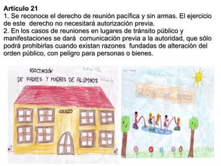 Artículo 21
1. Se reconoce el derecho de reunión pacífica y sin armas. El ejercicio
de este derecho no necesitará autorización previa.
2. En los casos de reuniones en lugares de tránsito público y
manifestaciones se dará comunicación previa a la autoridad, que sólo
podrá prohibirlas cuando existan razones fundadas de alteración del
orden público, con peligro para personas o bienes.
 