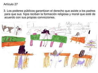 Artículo 27

3. Los poderes públicos garantizan el derecho que asiste a los padres
 para que sus hijos reciban la formación religiosa y moral que esté de
 acuerdo con sus propias convicciones.
 